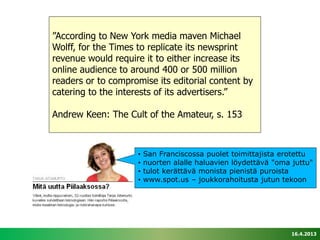 ”According to New York media maven Michael
Wolff, for the Times to replicate its newsprint
revenue would require it to either increase its
online audience to around 400 or 500 million
readers or to compromise its editorial content by
catering to the interests of its advertisers.”

Andrew Keen: The Cult of the Amateur, s. 153



                    •   San Franciscossa puolet toimittajista erotettu
                    •   nuorten alalle haluavien löydettävä "oma juttu"
                    •   tulot kerättävä monista pienistä puroista
                    •   www.spot.us – joukkorahoitusta jutun tekoon




                                                                 16.4.2013
 