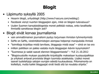 Blogit
• Läpimurto syksyllä 2005
   • Hesarin blogit, yritysblogit (http://www.f-secure.com/weblog/)
   • Facebook vienyt nuorten bloggaajien ajan, mikä on blogien tulevaisuus?
   • Uuden Suomen kansalaisblogeista monet pelkkää roskaa, onko tavallisella
     ihmisellä sanottavaa blogiin asti?
• Blogit eivät korvaa journalismia
   •   vain ammattimainen journalismi pystyy torjumaan ihmisten tyhmentymistä
   •   SoMe on SaMe, viestintätoimistojen aiempaa helpompi manipuloida ihmisiä
   •   ”toimittaja kirjoittaa mistä tarvitsee, bloggaaja mistä osaa” – siinä on iso ero
   •   milloin poliitikon on pakko vastata myös bloggaajan ikäviin kysymyksiin?
   •   ”Suomessa jo sadat saavat elannon bloggaamisesta” – YLE 21.10.2012
   •   ”Blogisivustoille mukaan pyydetyille kirjoittajille maksetaan kuukausipalkkaa
       ja yritykset antavat provisiota blogin tuomista asiakkaista. Lisäksi monet
       saavat tuotelahjoja satojen eurojen edestä kuukaudessa. Piilomainonta on
       kiellettyä, mutta kaikki bloggaajat eivät tiedä sitä tai noudata ohjeita.”


                                                                                  16.4.2013
 
