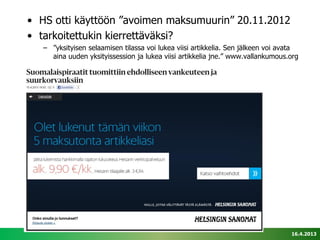• HS otti käyttöön ”avoimen maksumuurin” 20.11.2012
• tarkoitettukin kierrettäväksi?
   – ”yksityisen selaamisen tilassa voi lukea viisi artikkelia. Sen jälkeen voi avata
     aina uuden yksityissession ja lukea viisi artikkelia jne.” www.vallankumous.org




                                                                                  16.4.2013
 