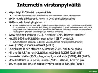 Internetin virstanpylväitä
• Käynnistyi 1969 tutkimusprojektista
     •   uusi pakettivälitteinen siirtotapa aiemman piirikytkentäisen sijaan, vikasietoisuus
• 1970-luvulla sähköposti, news ja DNS-osoitejärjestelmä
• 1980-luvulla levisi yliopistoissa
     •   Suomi kytkettiin nettiin 11/1988: ”Internet-yhteyteen piti saada lupa USAsta National Science
         Foundationilta. Lupaa pyysivät kaikki Pohjoismaat yhdessä. Jossain vaiheessa näytti siltä, että
         yhdysvaltalaiset viranomaiset eivät halunneet että Internet ulottuisi Suomeen, Neuvostoliiton
         rajanaapuriin” (Funetin silloinen johtaja Markus Sadeniemi)
• Www-selaimet (Mosaic 1993, Netscape 1994, Internet Explorer)
• Kesällä 1994 kotikäyttöön, operaattorit (ISP) syntyivät
     •   puhelinyhtiöiden Telesampo ja Infotel; Videotex, Minitel, harrastajien BBS (”purkit”)
•   WAP (1999) ja mobiili-internet (2001)
•   Laajakaista ja sen strategia Suomessa 2003, digi-tv sai jäädä
•   Kiina ohitti USA:n nettikäyttäjien määrässä 3/2008 (216 milj.)
•   Valokuitu kaikille (2008), langaton 3g-laajakaista (2008), 4G (2012)
•   Mobiililaitteista uusi palvelualusta (2010-): iPhone, Android ym.
•   100 megaa (tai ainakin nopeat yhteydet) koko kansalle (2015)

                                                                                                     16.4.2013
 