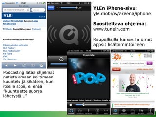 YLEn iPhone-sivu:
                            yle.mobi/w/areena/iphone

                            Suositeltava ohjelma:
                            www.tunein.com

                            Kaupallisilla kanavilla omat
                            appsit lisätoimintoineen




Podcasting lataa ohjelmat
netistä omaan soittimeen
kuuntelu jälkikäteen, kun
itselle sopii, ei enää
”kuuntelette suoraa
lähetystä...”



                                                   16.4.2013
 