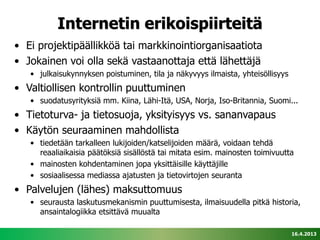 Internetin erikoispiirteitä
• Ei projektipäällikköä tai markkinointiorganisaatiota
• Jokainen voi olla sekä vastaanottaja että lähettäjä
   • julkaisukynnyksen poistuminen, tila ja näkyvyys ilmaista, yhteisöllisyys
• Valtiollisen kontrollin puuttuminen
   • suodatusyrityksiä mm. Kiina, Lähi-Itä, USA, Norja, Iso-Britannia, Suomi...
• Tietoturva- ja tietosuoja, yksityisyys vs. sananvapaus
• Käytön seuraaminen mahdollista
   • tiedetään tarkalleen lukijoiden/katselijoiden määrä, voidaan tehdä
     reaaliaikaisia päätöksiä sisällöstä tai mitata esim. mainosten toimivuutta
   • mainosten kohdentaminen jopa yksittäisille käyttäjille
   • sosiaalisessa mediassa ajatusten ja tietovirtojen seuranta
• Palvelujen (lähes) maksuttomuus
   • seurausta laskutusmekanismin puuttumisesta, ilmaisuudella pitkä historia,
     ansaintalogiikka etsittävä muualta

                                                                                16.4.2013
 