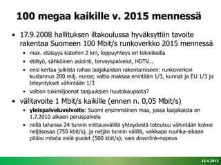 100 megaa kaikille v. 2015 mennessä
• 17.9.2008 hallituksen iltakoulussa hyväksyttiin tavoite
  rakentaa Suomeen 100 Mbit/s runkoverkko 2015 mennessä
   • max. etäisyys koteihin 2 km, loppuyhteys eri tekniikoilla
   • etätyö, sähköinen asiointi, terveyspalvelut, HDTV...
   • ensi kertaa julkista rahaa laajakaistan rakentamiseen: runkoverkon
     kustannus 200 milj. euroa; valtio maksaa enintään 1/3, kunnat ja EU 1/3 ja
     teleyritykset vähintään 1/3
   • valtion tukimiljoonat taajuuksien huutokaupasta?
• välitavoite 1 Mbit/s kaikille (ennen n. 0,05 Mbit/s)
   • yleispalveluvelvoite: Suomi ensimmäinen maa, jossa laajakaista on
     1.7.2010 alkaen peruspalvelu
   • millä tahansa 24 tunnin mittausvälillä yhteydestä toteutuu vähintään kolme
     neljäsosaa (750 kbit/s), ja neljän tunnin välillä, vaikkapa ruuhka-aikaan
     pitäisi mitata vielä puolet (500 kbit/s); vain downlink-nopeus


                                                                          16.4.2013
 