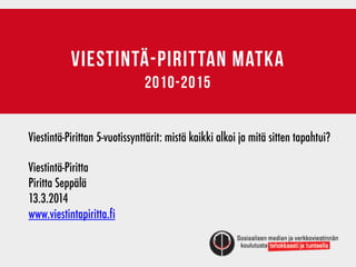 VIESTINTÄ-PIRITTAN matka
2010-2015
Viestintä-Pirittan 5-vuotissynttärit: mistä kaikki alkoi ja mitä sitten tapahtui?
Viestintä-Piritta	 	 	 	 	 	 	 	 	
Piritta Seppälä	 	 	
13.3.2014
www.viestintapiritta.fi
 