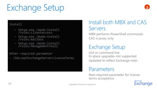 1
                                                                                             2



Install
  − Setup.exe /mode:install
    /roles:clientaccess                                 MBX performs PowerShell commands
  − Setup.exe /mode:install
    /roles:mailbox                                      CAS is proxy only
  − Setup.exe /mode:install
    /roles:ManagementTools

Other required parameter                                GUI or command line
                                                        In-place upgrades not supported
- /IAcceptExchangeServerLicenseTerms
                                                        Updated to reflect Exchange roles



                                                        New required parameter for license
                                                        terms acceptance
                                 Copyright© Microsoft Corporation
 