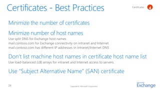Certificates   1
                                                                                            4


Minimize the number of certificates
Minimize number of host names
Use split DNS for Exchange host names
mail.contoso.com for Exchange connectivity on intranet and Internet
mail.contoso.com has different IP addresses in intranet/Internet DNS

Don’t list machine host names in certificate host name list
Use load-balanced (LB) arrays for intranet and Internet access to servers

Use “Subject Alternative Name” (SAN) certificate

                                          Copyright© Microsoft Corporation
 