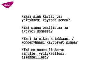 Miksi sinä käytät tai yrityksesi käyttää somea? 
Mikä sinua osallistaaja aktivoi somessa? 
Miksi ja miten asiakkaasi / kohderyhmäsi käyttävät somea? 
Mikä on somenlisäarvo sinulle, yrityksellesi, asiakkaillesi?  