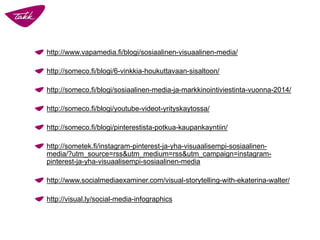 http://www.vapamedia.fi/blogi/sosiaalinen-visuaalinen-media/ 
http://someco.fi/blogi/6-vinkkia-houkuttavaan-sisaltoon/ 
http://someco.fi/blogi/sosiaalinen-media-ja-markkinointiviestinta-vuonna-2014/ 
http://someco.fi/blogi/youtube-videot-yrityskaytossa/ 
http://someco.fi/blogi/pinterestista-potkua-kaupankayntiin/ 
http://sometek.fi/instagram-pinterest-ja-yha-visuaalisempi-sosiaalinen- media/?utm_source=rss&utm_medium=rss&utm_campaign=instagram- pinterest-ja-yha-visuaalisempi-sosiaalinen-mediahttp://www.socialmediaexaminer.com/visual-storytelling-with-ekaterina-walter/ 
http://visual.ly/social-media-infographics  