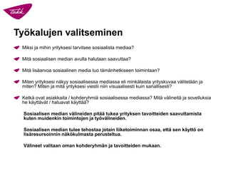 Työkalujen valitseminen 
Miksi ja mihin yrityksesi tarvitsee sosiaalista mediaa? 
Mitä sosiaalisen median avulla halutaan saavuttaa? 
Mitä lisäarvoa sosiaalinen media tuo tämänhetkiseen toimintaan? 
Miten yrityksesi näkyy sosiaalisessa mediassa eli minkälaista yrityskuvaa välitetään ja miten? Miten ja mitä yrityksesi viestii niin visuaalisesti kuin sanallisesti? 
Ketkä ovat asiakkaita / kohderyhmiä sosiaalisessa mediassa? Mitä välineitä ja sovelluksia he käyttävät / haluavat käyttää? 
Sosiaalisen median välineiden pitää tukea yrityksen tavoitteiden saavuttamista kuten muidenkin toimintojen ja työvälineiden. 
Sosiaalisen median tulee tehostaa jotain liiketoiminnan osaa, että sen käyttö on lisäresursoinnin näkökulmasta perusteltua. 
Välineet valitaan oman kohderyhmän ja tavoitteiden mukaan.  