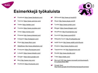 Esimerkkejä työkaluista 
Facebook https://www.facebook.com/ 
Yammerhttps://www.yammer.com/ 
Twitter https://twitter.com/ 
Youtubehttps://www.youtube.com/ 
Vimeohttps://vimeo.com/ 
Pinteresthttp://www.pinterest.com/ 
Instagramhttp://instagram.com/ 
Flickrhttp://www.flickr.com/ 
SlideSharehttp://www.slideshare.net/ 
Forsquarehttps://foursquare.com/ 
LinkedInhttps://www.linkedin.com/ 
Google+ https://plus.google.com 
Ninghttp://www.ning.com/ 
HootSuitehttps://hootsuite.com/ 
QR-koodit http://www.qr-koodit.fi/ 
Skype http://www.skype.com/fi/ 
Tumblrhttps://www.tumblr.com/ 
Bloggerhttps://www.blogger.com/ 
WordPresshttp://fi.wordpress.org/ 
Suomi24 http://www.suomi24.fi/ 
Wikipedia Suomi http://fi.wikipedia.org/ 
redditSuomi http://www.reddit.com/r/Suomi 
Dropboxhttps://www.dropbox.com/ 
Tapaaminen.net http://tapaaminen.net/ 
Doodlehttp://www.doodle.com/ 
Trellohttps://trello.com/ 
Microsoft 365 http://www.microsoft.com/business/fi- fi/Tuotteet/office-365/ 
Google Appshttp://www.google.fi/intx/fi/enterprise/apps/business/  