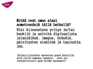 Mitkä ovat oman alasi sometrendejä tällä hetkellä? 
Etsi kiinnostava yritys ja/tai henkilö ja selvitä digitaalista jalanjälkeä, imagoa, brändiä, päivitysten sisältöä ja taajuutta jne. 
(Kilpailijoistakin kannattaa pysyä kärryillä, mitä siellä somessa tapahtuu –entä jos verkostoituisit myös heidän kanssaan?) 