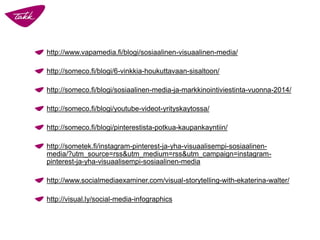 http://www.vapamedia.fi/blogi/sosiaalinen-visuaalinen-media/
http://someco.fi/blogi/6-vinkkia-houkuttavaan-sisaltoon/
http://someco.fi/blogi/sosiaalinen-media-ja-markkinointiviestinta-vuonna-2014/
http://someco.fi/blogi/youtube-videot-yrityskaytossa/
http://someco.fi/blogi/pinterestista-potkua-kaupankayntiin/
http://sometek.fi/instagram-pinterest-ja-yha-visuaalisempi-sosiaalinen-
media/?utm_source=rss&utm_medium=rss&utm_campaign=instagram-
pinterest-ja-yha-visuaalisempi-sosiaalinen-media
http://www.socialmediaexaminer.com/visual-storytelling-with-ekaterina-walter/
http://visual.ly/social-media-infographics
 