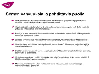 Somen vahvuuksia ja pohdittavia puolia
Verkostoituminen, kohderyhmän verkostot: Minkälaisissa ympyröissä ja porukoissa
liikutaan? Miten tavoitetaan kohderyhmän verkostot?
Viestintä (sisäinen ja/tai ulkoinen): Mitä kieltä kohderyhmänne puhuvat? Onko viestintä
yrityksesi strategian ja brändin mukaista?
Kuvat ja videot, viestinnän visuaalisuus: Miten kuvallisessa viestinnässä näkyy yrityksen
strategia, tavoitteet ja brändi?
Laitteet, sovellukset ja välineet: Mitä välineitä kohderyhmänne käyttää? Mobiililaitteet?
Linkittäminen, linkit: Miten valitut palvelut toimivat yhteen? Miten verkostojen linkkejä ja
materiaaleja jaetaan?
Sisällön jakaminen, osallistuminen keskusteluihin: Miten aktiivisia olette? Miten aktivoitte,
osallistutte ja osallistatte?
Yksityisyysasetukset, profiilit, käyttöoikeudet, käyttösuositukset: Kuka vastaa mistäkin?
Mitä saa tehdä työroolissa ja miten?
Mainonta, markkinointi: Miten verkkoaktiivisuus näkyy muussa mainonnassa ja
markkinoinnissa? (printti ym.)
 