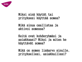 Miksi sinä käytät tai
yrityksesi käyttää somea?
Mikä sinua osallistaa ja
aktivoi somessa?
Keitä ovat kohderyhmäsi ja
asiakkaasi? Miksi ja miten he
käyttävät somea?
Mikä on somen lisäarvo sinulle,
yrityksellesi, asiakkaillesi?
 