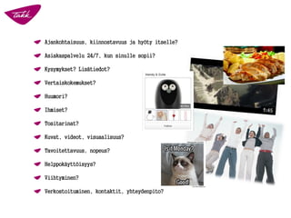 Ajankohtaisuus, kiinnostavuus ja hyöty itselle?
Asiakaspalvelu 24/7, kun sinulle sopii?
Kysymykset? Lisätiedot?
Vertaiskokemukset?
Huumori?
Ihmiset?
Tositarinat?
Kuvat, videot, visuaalisuus?
Tavoitettavuus, nopeus?
Helppokäyttöisyys?
Viihtyminen?
Verkostoituminen, kontaktit, yhteydenpito?
 