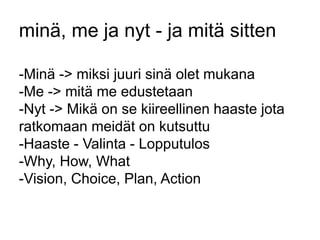 minä, me ja nyt - ja mitä sitten 
-Minä -> miksi juuri sinä olet mukana 
-Me -> mitä me edustetaan 
-Nyt -> Mikä on se kiireellinen haaste jota 
ratkomaan meidät on kutsuttu 
-Haaste - Valinta - Lopputulos 
-Why, How, What 
-Vision, Choice, Plan, Action 
 
