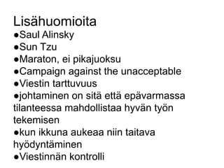 Lisähuomioita 
●Saul Alinsky 
●Sun Tzu 
●Maraton, ei pikajuoksu 
●Campaign against the unacceptable 
●Viestin tarttuvuus 
●johtaminen on sitä että epävarmassa 
tilanteessa mahdollistaa hyvän työn 
tekemisen 
●kun ikkuna aukeaa niin taitava 
hyödyntäminen 
●Viestinnän kontrolli 
 