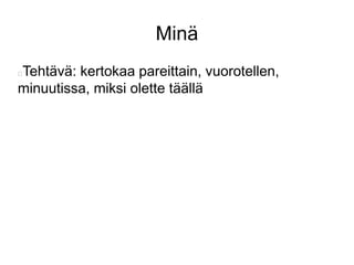 Minä 
Tehtävä: kertokaa pareittain, vuorotellen, 
minuutissa, miksi olette täällä 
 