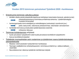 7 
Vuoden 2015 toiminnan painotukset Työelämä 2020 –hankkeessa 
• Erityishuomio toiminnan vaikuttavuudessa 
• tehdään oikeita asioita työpaikoilla tapahtuvan kehityksen tukemiseksi (kanavat, palvelut ja tuki) 
yhteistyölupauksissa ja toimintasuunnitelmissa tarkentuu työelämästrategian 
mukaiset toimenpiteet 
• hankeorganisaatio toimii edistäjänä ja mahdollistajana (verkostotyö, koordinointi jne.) 
jaettu vastuunotto, rakentavaa yhteistoimintaa, rakenteiden vahvistaminen 
• herätetään kiinnostus ja keskustelu työelämäasioista (viestintä) 
rohkeampi näkyvyys 
• Toiminnan kohdentaminen erityisesti 
• hyvän perustason työpaikkoihin sekä hyvää perustasoa tavoitteleviin työpaikkoihin 
• kasvua tavoittelevat työpaikat 
• Työelämän murrosaiheiden esiin nostaminen ja työstäminen osana työelämästrategian 
painopistealueita 
• Meadow- tutkimustulosten hyödyntäminen hankkeessa 
• Teemojen sisällyttäminen yhteistyölupauksiin, toimintasuunnitelmiin ja valtakunnalliseen 
viestintään 
• Neuvottelukunnan näkemys työelämän kehittämisen kärjistä 
 