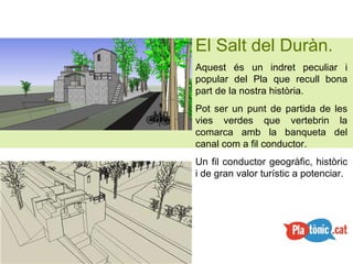El Salt del Duràn. Aquest és un indret peculiar i popular del Pla que recull bona part de la nostra història. Pot ser un punt de partida de les vies verdes que vertebrin la comarca amb la banqueta del canal com a fil conductor. Un fil conductor geogràfic, històric i de gran valor turístic a potenciar. 