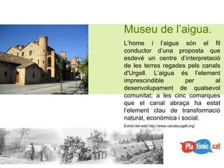 Museu de l’aigua. L’home i l’aigua són el fil conductor d’una proposta que esdevé un centre d’interpretació de les terres regades pels canals d'Urgell. L’aigua és l’element imprescindible per al desenvolupament de qualsevol comunitat; a les cinc comarques que el canal abraça ha estat l’element clau de transformació natural, econòmica i social.  Extret del web http://www.canalsurgell.org/ 