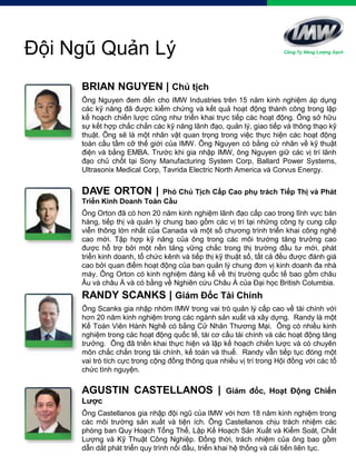 BRIAN NGUYEN | Chủ tịch
Ông Nguyen đem đến cho IMW Industries trên 15 năm kinh nghiệm áp dụng
các kỹ năng đã được kiểm chứng và kết quả hoạt động thành công trong lập
kế hoạch chiến lược cũng như triển khai trực tiếp các hoạt động. Ông sở hữu
sự kết hợp chắc chắn các kỹ năng lãnh đạo, quản lý, giao tiếp và thông thạo kỹ
thuật. Ông sẽ là một nhân vật quan trọng trong việc thực hiện các hoạt động
toàn cầu tầm cỡ thế giới của IMW. Ông Nguyen có bằng cử nhân về kỹ thuật
điện và bằng EMBA. Trước khi gia nhập IMW, ông Nguyen giữ các vị trí lãnh
đạo chủ chốt tại Sony Manufacturing System Corp, Ballard Power Systems,
Ultrasonix Medical Corp, Tavrida Electric North America và Corvus Energy.
Đội Ngũ Quản Lý
DAVE ORTON | Phó Chủ Tịch Cấp Cao phụ trách Tiếp Thị và Phát
Triển Kinh Doanh Toàn Cầu
Ông Orton đã có hơn 20 năm kinh nghiệm lãnh đạo cấp cao trong lĩnh vực bán
hàng, tiếp thị và quản lý chung bao gồm các vị trí tại những công ty cung cấp
viễn thông lớn nhất của Canada và một số chương trình triển khai công nghệ
cao mới. Tập hợp kỹ năng của ông trong các môi trường tăng trưởng cao
được hỗ trợ bởi một nền tảng vững chắc trong thị trường đầu tư mới, phát
triển kinh doanh, tổ chức kênh và tiếp thị kỹ thuật số, tất cả đều được đánh giá
cao bởi quan điểm hoạt động của ban quản lý chung đơn vị kinh doanh đa nhà
máy. Ông Orton có kinh nghiệm đáng kể về thị trường quốc tế bao gồm châu
Âu và châu Á và có bằng về Nghiên cứu Châu Á của Đại học British Columbia.
RANDY SCANKS | Giám Đốc Tài Chính
Ông Scanks gia nhập nhóm IMW trong vai trò quản lý cấp cao về tài chính với
hơn 20 năm kinh nghiệm trong các ngành sản xuất và xây dựng. Randy là một
Kế Toán Viên Hành Nghề có bằng Cử Nhân Thương Mại. Ông có nhiều kinh
nghiệm trong các hoạt động quốc tế, tái cơ cấu tài chính và các hoạt động tăng
trưởng. Ông đã triển khai thực hiện và lập kế hoạch chiến lược và có chuyên
môn chắc chắn trong tài chính, kế toán và thuế. Randy vẫn tiếp tục đóng một
vai trò tích cực trong cộng đồng thông qua nhiều vị trí trong Hội đồng với các tổ
chức tình nguyện.
AGUSTIN CASTELLANOS | Giám đốc, Hoạt Động Chiến
Lược
Ông Castellanos gia nhập đội ngũ của IMW với hơn 18 năm kinh nghiệm trong
các môi trường sản xuất và tiện ích. Ông Castellanos chịu trách nhiệm các
phòng ban Quy Hoạch Tổng Thể, Lập Kế Hoạch Sản Xuất và Kiểm Soát, Chất
Lượng và Kỹ Thuật Công Nghiệp. Đồng thời, trách nhiệm của ông bao gồm
dẫn dắt phát triển quy trình nối đầu, triển khai hệ thống và cải tiến liên tục.
Công Ty Năng Lượng Sạch
 