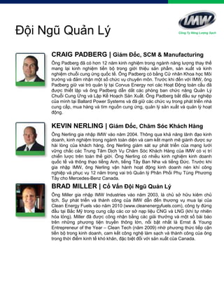 KEVIN NERLING | Giám Đốc, Chăm Sóc Khách Hàng
Ông Nerling gia nhập IMW vào năm 2004. Thông qua khả năng lãnh đạo kinh
doanh, kinh nghiệm trong ngành toàn diện và cam kết mạnh mẽ giành được sự
hài lòng của khách hàng, ông Nerling giám sát sự phát triển của mạng lưới
vững chắc các Trung Tâm Dịch Vụ Chăm Sóc Khách Hàng của IMW có vị trí
chiến lược trên toàn thế giới. Ông Nerling có nhiều kinh nghiệm kinh doanh
quốc tế và thông thạo tiếng Anh, tiếng Tây Ban Nha và tiếng Đức. Trước khi
gia nhập IMW, ông Nerling vận hành hoạt động kinh doanh nén khí công
nghiệp và phục vụ 12 năm trong vai trò Quản lý Phân Phối Phụ Tùng Phương
Tây cho Mercedes-Benz Canada.
Đội Ngũ Quản Lý
CRAIG PADBERG | Giám Đốc, SCM & Manufacturing
Ông Padberg đã có hơn 12 năm kinh nghiệm trong ngành năng lượng thay thế
mang lại kinh nghiệm tiến bộ trong giới thiệu sản phẩm, sản xuất và kinh
nghiệm chuỗi cung ứng quốc tế. Ông Padberg có bằng Cử nhân Khoa học Môi
trường và đảm nhận một số chức vụ chuyên môn. Trước khi đến với IMW, ông
Padberg giữ vai trò quản lý tại Corvus Energy nơi các Hoạt Động toàn cầu đã
được thiết lập và ông Padberg dẫn dắt các phòng ban chức năng Quản Lý
Chuỗi Cung Ứng và Lập Kế Hoạch Sản Xuất. Ông Padberg bắt đầu sự nghiệp
của mình tại Ballard Power Systems và đã giữ các chức vụ trong phát triển nhà
cung cấp, mua hàng và tìm nguồn cung ứng, quản lý sản xuất và quản lý hoạt
động.
BRAD MILLER | Cố Vấn Đội Ngũ Quản Lý
Ông Miller gia nhập IMW Industries vào năm 2003, là chủ sở hữu kiêm chủ
tịch. Sự phát triển và thành công của IMW dẫn đến thương vụ mua lại của
Clean Energy Fuels vào năm 2010 (www.cleanenergyfuels.com), công ty đứng
đầu tại Bắc Mỹ trong cung cấp các cơ sở nạp liệu CNG và LNG (khí tự nhiên
hóa lỏng). Miller đã được công nhận bằng các giải thưởng và một số bài báo
trên những phương tiện truyền thông lớn, nổi bật nhất là Ernst & Young
Entrepreneur of the Year – Clean Tech (năm 2009) nhờ phương thức tiếp cận
tiến bộ trong kinh doanh, cam kết công nghệ làm sạch và thành công của ông
trong thời điểm kinh tế khó khăn, đặc biệt đối với sản xuất của Canada.
Công Ty Năng Lượng Sạch
 