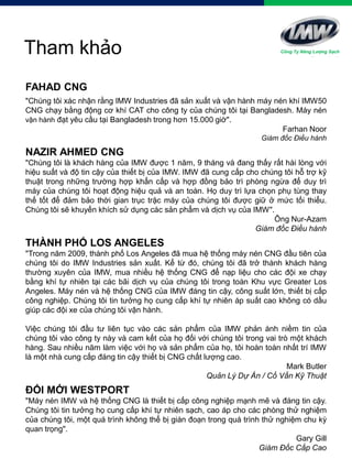 Tham khảo
FAHAD CNG
"Chúng tôi xác nhận rằng IMW Industries đã sản xuất và vận hành máy nén khí IMW50
CNG chạy bằng động cơ khí CAT cho công ty của chúng tôi tại Bangladesh. Máy nén
vận hành đạt yêu cầu tại Bangladesh trong hơn 15.000 giờ".
Farhan Noor
Giám đốc Điều hành
NAZIR AHMED CNG
"Chúng tôi là khách hàng của IMW được 1 năm, 9 tháng và đang thấy rất hài lòng với
hiệu suất và độ tin cậy của thiết bị của IMW. IMW đã cung cấp cho chúng tôi hỗ trợ kỹ
thuật trong những trường hợp khẩn cấp và hợp đồng bảo trì phòng ngừa để duy trì
máy của chúng tôi hoạt động hiệu quả và an toàn. Họ duy trì lựa chọn phụ tùng thay
thế tốt để đảm bảo thời gian trục trặc máy của chúng tôi được giữ ở mức tối thiểu.
Chúng tôi sẽ khuyến khích sử dụng các sản phẩm và dịch vụ của IMW".
Ông Nur-Azam
Giám đốc Điều hành
THÀNH PHỐ LOS ANGELES
"Trong năm 2009, thành phố Los Angeles đã mua hệ thống máy nén CNG đầu tiên của
chúng tôi do IMW Industries sản xuất. Kể từ đó, chúng tôi đã trở thành khách hàng
thường xuyên của IMW, mua nhiều hệ thống CNG để nạp liệu cho các đội xe chạy
bằng khí tự nhiên tại các bãi dịch vụ của chúng tôi trong toàn Khu vực Greater Los
Angeles. Máy nén và hệ thống CNG của IMW đáng tin cậy, công suất lớn, thiết bị cấp
công nghiệp. Chúng tôi tin tưởng họ cung cấp khí tự nhiên áp suất cao không có dầu
giúp các đội xe của chúng tôi vận hành.
Việc chúng tôi đầu tư liên tục vào các sản phẩm của IMW phản ánh niềm tin của
chúng tôi vào công ty này và cam kết của họ đối với chúng tôi trong vai trò một khách
hàng. Sau nhiều năm làm việc với họ và sản phẩm của họ, tôi hoàn toàn nhất trí IMW
là một nhà cung cấp đáng tin cậy thiết bị CNG chất lượng cao.
Mark Butler
Quản Lý Dự Án / Cố Vấn Kỹ Thuật
ĐỔI MỚI WESTPORT
"Máy nén IMW và hệ thống CNG là thiết bị cấp công nghiệp mạnh mẽ và đáng tin cậy.
Chúng tôi tin tưởng họ cung cấp khí tự nhiên sạch, cao áp cho các phòng thử nghiệm
của chúng tôi, một quá trình không thể bị gián đoạn trong quá trình thử nghiệm chu kỳ
quan trọng".
Gary Gill
Giám Đốc Cấp Cao
Công Ty Năng Lượng Sạch
 