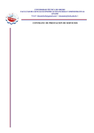 UNIVERSIDAD TÉCNICA DE ORURO
FACULTAD DE CIENCIAS ECONOMICAS FINANCIERAS Y DMINISTRATIVAS
                                 ANATO
          Email: (decutofcefa@gmail.com) ( decanato@fcefa.edu.bo )


           CONTRATO DE PRESTACION DE SERVICIOS
 