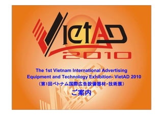 The 1st Vietnam International Advertising
Equipment and Technology Exhibition- VietAD 2010
    （第1回ベトナム国際広告設備器材・技術展）
        ベトナム国際広告設備器材・技術展）
            国際広告設備器材

                  ご案内
 