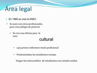 Área legal
 En 1968 se crea la ANEC

• Se unen con otros profesionales
  para crear pliegos de petición

   • Se crea una oficina para la
     anec
                               cultural
      • 1975 primer enfermero titulo profesional

      • Predominaban las estudiantes monjas

        Surgen los intercambios de estudiantes con estados unidos
 