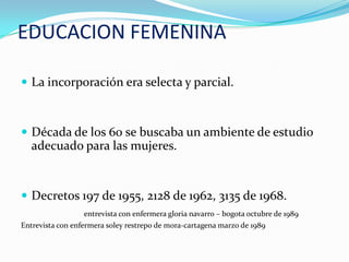 EDUCACION FEMENINA

 La incorporación era selecta y parcial.



 Década de los 60 se buscaba un ambiente de estudio
   adecuado para las mujeres.


 Decretos 197 de 1955, 2128 de 1962, 3135 de 1968.
                   entrevista con enfermera gloria navarro – bogota octubre de 1989
Entrevista con enfermera soley restrepo de mora-cartagena marzo de 1989
 