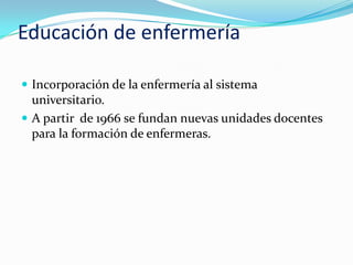 Educación de enfermería

 Incorporación de la enfermería al sistema
  universitario.
 A partir de 1966 se fundan nuevas unidades docentes
  para la formación de enfermeras.
 