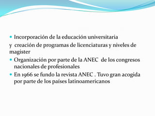  Incorporación de la educación universitaria
y creación de programas de licenciaturas y niveles de
magister
 Organización por parte de la ANEC de los congresos
  nacionales de profesionales
 En 1966 se fundo la revista ANEC . Tuvo gran acogida
  por parte de los países latinoamericanos
 
