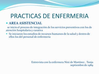 PRACTICAS DE ENFERMERIA
 AREA ASISTENCIAL
 se inicio el proceso de integración de los servicios preventivos con los de
atención hospitalaria y curativa
 Se iniciaron los estudios de recursos humanos de la salud y dentro de
   ellos los del personal de enfermería




                      Entrevista con la enfermera Nini de Martínez . Tunja
                                                       septiembre de 1989
 