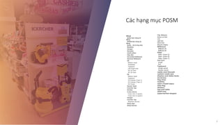 Các hạng mục POSM
2
What
Quầy bán hàng di
động
POSM bán hàng di
động
Quầy - kệ trưng bày
Wobbler
Hanger
Standee
shelf-talker
Hộp đèn
Horizoltal Billboard
Vertical Billboard
GE
Bottom boad
Sheftalker
Topboard
Left-Right side
GE 2D Pack
GE 3D Pack
SS
Bottom boad
Topboard
SS Display (Type 1)
SS Display (Type 2)
SS Footer
Sensor Gate
Counter top
Divider
Cross merch
Cross mer (2 packs)
Cross mer (4 packs)
Hanger
Counter top
Magnetic Sticker
Shop sign
Shop banner
Pillar Billboard
Sticker on Pack
COC
Light box
Giant Pack
Massive Display
Billboard
Billboard 2D
Billboard 3D
Pillar
Pillar (type A)
Pillar (type B)
Pillar (type C)
Shef frame
small
full
Topboard
single panel
double panel
caddy-and-thecash
custom-made-pos
display-and-table-tents
duratrans
flag-lines
mobiles
open-closed-signs
side-flag
stickers
tag-and-lable
shelf-tray
supermarket-stopper
 