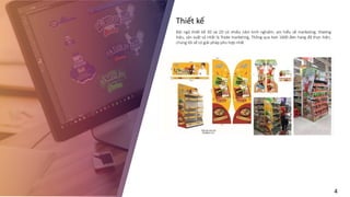 Thiết kế
Đội ngũ thiết kế 3D và 2D có nhiều năm kinh nghiệm, am hiểu về marketing, thương
hiệu, sản xuất và nhất là Trade marketing, Thông qua hơn 1600 đơn hang đã thực hiện,
chúng tôi sẽ có giải pháp phù hợp nhất
4
 