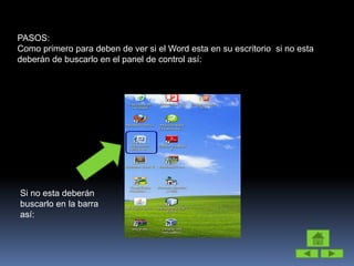 PASOS:
Como primero para deben de ver si el Word esta en su escritorio si no esta
deberán de buscarlo en el panel de control así:
Si no esta deberán
buscarlo en la barra
así:
 