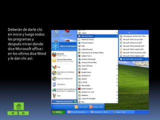 Deberán de darle clic
en inicio y luego todos
los programas y
después miran donde
dice Microsoft office i
en los ultimo diceWord
y le dan clic así:
 