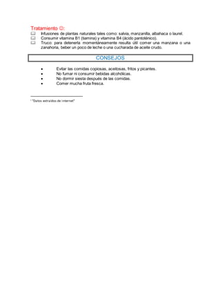 Tratamiento :
Infusiones de plantas naturales tales como: salvia, manzanilla, albahaca o laurel.
Consumir vitamina B1 (tiamina) y vitamina B4 (ácido pantoténico).
Truco: para detenerla momentáneamente resulta útil comer una manzana o una
zanahoria, beber un poco de leche o una cucharada de aceite crudo.
CONSEJOS
Evitar las comidas copiosas, aceitosas, fritos y picantes.
No fumar ni consumir bebidas alcohólicas.
No dormir siesta después de las comidas.
Comer mucha fruta fresca.
i “Datos extraídos de internet”