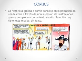 CÓMICS
• La historieta gráfica o cómic consiste en la narración de
una historia a través de una sucesión de ilustraciones
que se completan con un texto escrito. También hay
historietas mudas, sin texto.
 