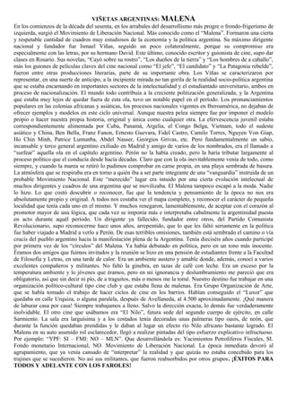 VIÑETAS ARGENTINAS: MALENA
En los comienzos de la década del sesenta, en los arrabales del desarrollismo más progre o frondo-frigerismo de
izquierda, surgió el Movimiento de Liberación Nacional. Más conocido como el “Malena”. Formaron una cierta
y respetable cantidad de cuadros muy estudiosos de la economía y la política argentina. Su máximo dirigente
nacional y fundador fue Ismael Viñas, seguido un poco colateralmente, porque su compromiso era
especialmente con las letras, por su hermano David. Este último, conocido escritor y guionista de cine, supo dar
clases en Rosario. Sus novelas, “Cayó sobre su rostro”, “Los dueños de la tierra” y “Los hombres de a caballo”,
más los guiones de películas claves del cine nacional como “El jefe”, “El candidato” y “La Patagonia rebelde”,
fueron entre otras producciones literarias, parte de su importante obra. Los Viñas se caracterizaron por
representar, en una suerte de anticipo, a la incipiente mirada no tan gorila de la realidad socio-política argentina
que se estaba encarnando en importantes sectores de la intelectualidad y el estudiantado universitario, ambos en
proceso de nacionalización. El mundo todo contribuía a la creciente politización generalizada, y la Argentina
que estaba muy lejos de quedar fuera de esta ola, tuvo un notable papel en el período. Los pronunciamientos
populares en las colonias africanas y asiáticas, los procesos nacionales vigentes en Iberoamérica, no dejaban de
ofrecer ejemplos y modelos en este ciclo universal. Aunque nuestra pelea siempre fue por imponer el modelo
propio o hacer nuestra propia historia, original y única como cualquier otra. La efervescencia juvenil estaba
correspondientemente alimentada por Cuba, Panamá, Argelia, el Congo Belga, Vietnam, todo el sudeste
asiático y China, Ben Bella, Franz Fanon, Ernesto Guevara, Fidel Castro, Camilo Torres, Nguyen Von Giap,
Ho Chin Minh, Patrice Lumunba, Abdel Nasser, Georgios Grivas, etc. Pero fundamentalmente un sabio,
incansable y terco general argentino exiliado en Madrid y amigo de varios de los nombrados, era el llamado a
“surfear” aquella ola en el capítulo argentino. Perón no la había creado, pero la haría tributar largamente al
proceso político que el conducía desde hacía décadas. Claro que con la ola inevitablemente venía de todo, como
siempre, y cuando la marea se retiró lo pudimos comprobar en carne propia, en una playa sembrada de basura.
La atmósfera que se respiraba era en torno a quién iba a ser parte integrante de una “vanguardia” instruida de un
probable Movimiento Nacional. Este “merecido” lugar era intuido por una cierta evolución intelectual de
muchos dirigentes y cuadros de una argentina que se movilizaba. El Malena tampoco escapó a la moda. Nadie
lo hizo. Lo que costó descubrir o reconocer, fue que la tendencia y pensamiento de la época no nos era
absolutamente propio y original. A todos nos costaba ver el mapa completo, y reconocer el carácter de pequeña
localidad que tenía cada uno en el mismo. Y muchos renegaron, lamentablemente, de aceptar con el corazón al
promotor mayor de una lógica, que cada vez se imponía más e interpretaba cabalmente la argentinidad puesta
en acto durante aquél período. Un dirigente ya fallecido, fundador entre otros, del Partido Comunista
Revolucionario, supo reconocerme hace unos años, arrepentido, que lo que les faltó seriamente en la política
fue haber viajado a Madrid a verlo a Perón. De esas terribles omisiones, también está sembrado el camino o vía
crucis del pueblo argentino hacia la manifestación plena de la Argentina. Tenía dieciséis años cuando participé
por primera vez de los “círculos” del Malena. Ya había debutado en política, pero en un tono más inocente.
Éramos dos amigos que fuimos invitados y la reunión se hizo en una pensión de estudiantes frente a la Facultad
de Filosofía y Letras, en una tarde de calor. Era un ambiente austero y amable donde, además, conocí a varios
excelentes compañeros y militantes. No faltó la ginebra, en tazas de café con leche. Era un exceso por la
temperatura ambiente y lo jóvenes que éramos, pero en mi ignorancia y deslumbramiento me pareció que era
obligatorio, así que sin decir ni pío, de a traguitos, más o menos me la tomé. Nuestro destino fue trabajar en una
organización político-cultural tipo cine club y que estaba llena de malenas. Era Grupo Organización de Arte,
que se había tomado el trabajo de hacer ciclos de cine en los barrios. Habían conseguido el “Luxor” que
quedaba en calle Urquiza, o alguna paralela, después de Avellaneda, al 4.500 aproximadamente. ¡Qué manera
de laburar casa por casa! Siempre trabajamos a lleno. Salvo la dirección exacta, lo demás fue verdaderamente
inolvidable. El otro cine que usábamos era “El Nilo”, futura sede del segundo cuerpo de ejército, en calle
Sarmiento. La sala era larguísima y a los costados tenía decoradas unas palmeras tipo oasis, de neón, que
durante la función quedaban prendidas y le daban al lugar un efecto río Nilo africano bastante logrado. El
Malena en su auto asumido rol esclarecedor, llegó a realizar pintadas del tipo esfuerzo explicativo infructuoso.
Por ejemplo: “YPF: SI – FMI: NO – MLN”. Que desarrollándola es: Yacimientos Petrolíferos Fiscales, SI.
Fondo monetario Internacional, NO. Movimiento de Liberación Nacional. La época inmediata devoró al
agrupamiento, que ya venía cansado de “interpretar” la realidad y que quizás no estaba concebido para los
trajines que se sucedieron. No así sus militantes, que fueron reabsorbidos por otros grupos. ¡ÉXITOS PARA
TODOS Y ADELANTE CON LOS FAROLES!
 