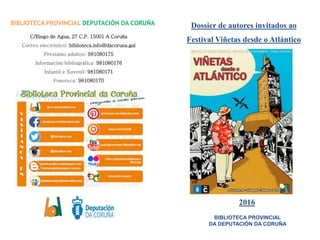 Dossier de autores invitados ao
Festival Viñetas desde o Atlántico
2016
BIBLIOTECA PROVINCIAL DEPUTACIÓN DA CORUÑA
C/Riego de Agua, 27 C.P. 15001 A Coruña
Correo electrónico: biblioteca.info@dacoruna.gal
Préstamo adultos: 981080175
Información bibliográfica: 981080176
Infantil e Xuvenil: 981080171
Fonoteca: 981080170
BIBLIOTECA PROVINCIAL
DA DEPUTACIÓN DA CORUÑA
 