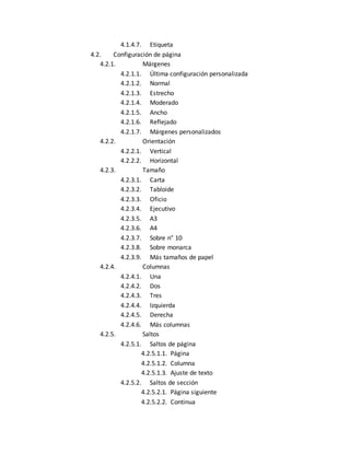 4.1.4.7. Etiqueta 
4.2. Configuración de página 
4.2.1. Márgenes 
4.2.1.1. Última configuración personalizada 
4.2.1.2. Normal 
4.2.1.3. Estrecho 
4.2.1.4. Moderado 
4.2.1.5. Ancho 
4.2.1.6. Reflejado 
4.2.1.7. Márgenes personalizados 
4.2.2. Orientación 
4.2.2.1. Vertical 
4.2.2.2. Horizontal 
4.2.3. Tamaño 
4.2.3.1. Carta 
4.2.3.2. Tabloide 
4.2.3.3. Oficio 
4.2.3.4. Ejecutivo 
4.2.3.5. A3 
4.2.3.6. A4 
4.2.3.7. Sobre n° 10 
4.2.3.8. Sobre monarca 
4.2.3.9. Más tamaños de papel 
4.2.4. Columnas 
4.2.4.1. Una 
4.2.4.2. Dos 
4.2.4.3. Tres 
4.2.4.4. Izquierda 
4.2.4.5. Derecha 
4.2.4.6. Más columnas 
4.2.5. Saltos 
4.2.5.1. Saltos de página 
4.2.5.1.1. Página 
4.2.5.1.2. Columna 
4.2.5.1.3. Ajuste de texto 
4.2.5.2. Saltos de sección 
4.2.5.2.1. Página siguiente 
4.2.5.2.2. Continua 
 