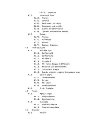 4.2.5.2.3. Página par 
4.2.6. Números de línea 
4.2.6.1. Ninguno 
4.2.6.2. Continua 
4.2.6.3. Reiniciar en cada página 
4.2.6.4. Reiniciar en cada sección 
4.2.6.5. Suprimir del párrafo actual 
4.2.6.6. Opciones de numeración de línea 
4.2.7. Guiones 
4.2.7.1. Ninguno 
4.2.7.2. Automático 
4.2.7.3. Manual 
4.2.7.4. Opciones de guiones 
4.3. Fondo de página 
4.3.1. Marca de agua 
4.3.1.1. Confidencial 1 
4.3.1.2. Confidencial 2 
4.3.1.3. No copiar 1 
4.3.1.4. No copiar 2 
4.3.1.5. Más marcas de agua de Office.com 
4.3.1.6. Marcas de agua personalizadas 
4.3.1.7. Quitar marca de agua 
4.3.1.8. Guardar selección en galería de marcas de agua 
4.3.2. Color de página 
4.3.2.1. Colores del tema 
4.3.2.2. Sin color 
4.3.2.3. Más colores 
4.3.2.4. Efecto del relleno 
4.3.3. Bordes de página 
4.4. Párrafo 
4.4.1. Agregar sangría 
4.4.1.1. Sangría izquierda 
4.4.1.2. Sangría derecha 
4.4.2. Espaciado 
4.4.2.1. Espaciado antes de 
4.4.2.2. Espaciado después de 
4.5. Organizar 
4.5.1. Posición 
 