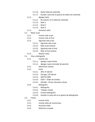 5.1.1.6. Quitar tabla de contenido 
5.1.1.7. Guardar selección en galería de tablas de contenido 
5.1.2. Agregar texto 
5.1.2.1. No mostrar en la tabla de contenido 
5.1.2.2. Nivel 1 
5.1.2.3. Nivel 2 
5.1.2.4. Nivel 3 
5.1.3. Actualizar tabla 
5.2. Notas al pie 
5.2.1. Insertar nota al pie 
5.2.2. Insertar nota al final 
5.2.3. Siguiente nota al pie 
5.2.3.1. Siguiente nota al pie 
5.2.3.2. Nota al pie anterior 
5.2.3.3. Siguiente nota al final 
5.2.3.4. Nota al final anterior 
5.2.4. Mostrar notas 
5.3. Citas y bibliografía 
5.3.1. Insertar cita 
5.3.1.1. Agregar nueva fuente 
5.3.1.2. Agregar nuevo marcador de posición 
5.3.2. Administrar fuentes 
5.3.3. Estilo 
5.3.3.1. APA, 5ª edición 
5.3.3.2. Chicago, 15ª edición 
5.3.3.3. GB7714 2005 
5.3.3.4. GOST – Orden de nombre 
5.3.3.5. ISO 690 – Primer elemento y fecha 
5.3.4. Bibliografía 
5.3.4.1. Bibliografía 
5.3.4.2. Trabajos citados 
5.3.4.3. Insertar bibliografía 
5.3.4.4. Guardar la selección en la galería de bibliografías 
5.4. Títulos 
5.4.1. Insertar título 
5.4.2. Insertar tabla de ilustraciones 
5.4.3. Actualizar tabla 
5.4.4. Referencia cruzada 
 
