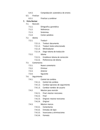 6.4.3. Comprobación automática de errores 
6.5. Finalizar 
6.5.1. Finalizar y combinar 
7. Ficha Revisar 
7.1. Revisión 
7.1.1. Ortografía y gramática 
7.1.2. Referencia 
7.1.3. Sinónimos 
7.1.4. Contar palabras 
7.2. Idioma 
7.2.1. Traducir 
7.2.1.1. Traducir documento 
7.2.1.2. Traducir texto seleccionado 
7.2.1.3. Minitraductor 
7.2.1.4. Elegir idioma de traducción 
7.2.2. Idioma 
7.2.2.1. Establecer idioma de corrección 
7.2.2.2. Preferencias de idioma 
7.3. Comentarios 
7.3.1. Nuevo comentario 
7.3.2. Eliminar 
7.3.3. Anterior 
7.3.4. Siguiente 
7.4. Seguimiento 
7.4.1. Control de cambios 
7.4.1.1. Control de cambios 
7.4.1.2. Cambiar opciones de seguimiento 
7.4.1.3. Cambiar nombre de usuario 
7.4.2. Mostrar para revisión 
7.4.2.1. Final: mostrar revisiones 
7.4.2.2. Final 
7.4.2.3. Original: mostrar revisiones 
7.4.2.4. Original 
7.4.3. Mostrar marcas 
7.4.3.1. Comentarios 
7.4.3.2. Entradas de lápiz 
7.4.3.3. Inserciones y eliminaciones 
7.4.3.4. Formato 
 