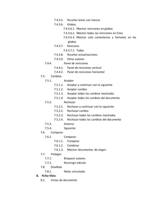 7.4.3.5. Resaltar áreas con marcas 
7.4.3.6. Globos 
7.4.3.6.1. Mostrar revisiones en globos 
7.4.3.6.2. Mostrar todas las revisiones en línea 
7.4.3.6.3. Mostrar solo comentarios y formatos en los 
globos 
7.4.3.7. Revisores 
7.4.3.7.1. Todos 
7.4.3.8. Resaltar actualizaciones 
7.4.3.9. Otros autores 
7.4.4. Panel de revisiones 
7.4.4.1. Panel de revisiones vertical 
7.4.4.2. Panel de revisiones horizontal 
7.5. Cambios 
7.5.1. Aceptar 
7.5.1.1. Aceptar y continuar con la siguiente 
7.5.1.2. Aceptar cambio 
7.5.1.3. Aceptar todos los cambios mostrados 
7.5.1.4. Aceptar todos los cambios del documento 
7.5.2. Rechazar 
7.5.2.1. Rechazar y continuar con la siguiente 
7.5.2.2. Rechazar cambio 
7.5.2.3. Rechazar todos los cambios mostrados 
7.5.2.4. Rechazar todos los cambios del documento 
7.5.3. Anterior 
7.5.4. Siguiente 
7.6. Comparar 
7.6.1. Comparar 
7.6.1.1. Comparar 
7.6.1.2. Combinar 
7.6.1.3. Mostrar documentos de origen 
7.7. Proteger 
7.7.1. Bloquear autores 
7.7.2. Restringir edición 
7.8. OneNote 
7.8.1. Notas vinculadas 
8. Ficha Vista 
8.1. Vistas de documento 
 