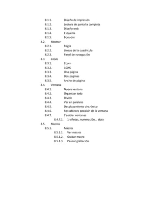 8.1.1. Diseño de impresión 
8.1.2. Lectura de pantalla completa 
8.1.3. Diseño web 
8.1.4. Esquema 
8.1.5. Borrador 
8.2. Mostrar 
8.2.1. Regla 
8.2.2. Líneas de la cuadrícula 
8.2.3. Panel de navegación 
8.3. Zoom 
8.3.1. Zoom 
8.3.2. 100% 
8.3.3. Una página 
8.3.4. Dos páginas 
8.3.5. Ancho de página 
8.4. Ventana 
8.4.1. Nueva ventana 
8.4.2. Organizar todo 
8.4.3. Dividir 
8.4.4. Ver en paralelo 
8.4.5. Desplazamiento sincrónico 
8.4.6. Restableces posición de la ventana 
8.4.7. Cambiar ventanas 
8.4.7.1. 1 viñetas, numeración... docx 
8.5. Macros 
8.5.1. Macros 
8.5.1.1. Ver macros 
8.5.1.2. Grabar macro 
8.5.1.3. Pausar grabación 
 