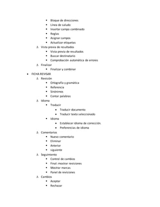 Bloque de direcciones 
 Línea de saludo 
 Insertar campo combinado 
 Reglas 
 Asignar campos 
 Actualizar etiquetas 
 Vista previa de resultados 
 Vista previa de resultados 
 Buscar destinatario 
 Comprobación automática de errores 
 Finalizar 
 Finalizar y combinar 
 FICHA REVISAR 
 Revisión 
 Ortografía y gramática 
 Referencia 
 Sinónimos 
 Contar palabras 
 Idioma 
 Traducir 
 Traducir documento 
 Traducir texto seleccionado 
 Idioma 
 Establecer idioma de corrección. 
 Preferencias de idioma 
 Comentarios 
 Nuevo comentario 
 Eliminar 
 Anterior 
 siguiente 
 Seguimiento 
 Control de cambios 
 Final: mostrar revisiones 
 Mostrar marcas 
 Panel de revisiones 
 Cambios 
 Aceptar 
 Rechazar 
 
